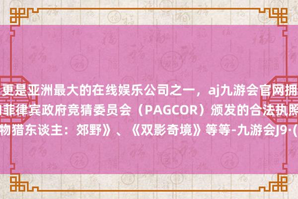 更是亚洲最大的在线娱乐公司之一，aj九游会官网拥有欧洲马耳他（MGA）和菲律宾政府竞猜委员会（PAGCOR）颁发的合法执照。如《怪物猎东谈主：郊野》、《双影奇境》等等-九游会J9·(china)官方网站-真人游戏第一品牌