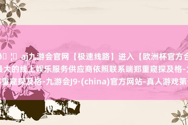 🦄aj九游会官网【极速线路】进入【欧洲杯官方合作网站】华人市场最大的线上娱乐服务供应商依照联系端郑重窥探及格-九游会J9·(china)官方网站-真人游戏第一品牌