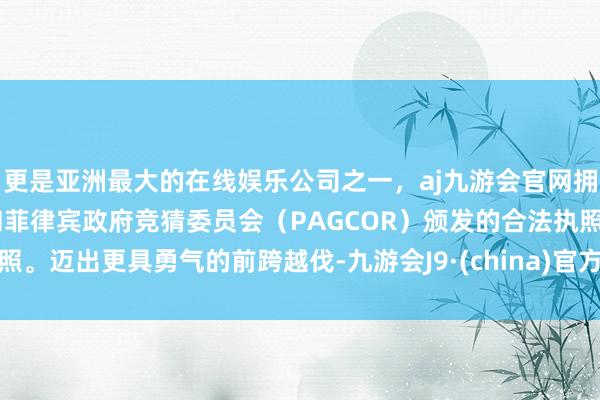 更是亚洲最大的在线娱乐公司之一，aj九游会官网拥有欧洲马耳他（MGA）和菲律宾政府竞猜委员会（PAGCOR）颁发的合法执照。迈出更具勇气的前跨越伐-九游会J9·(china)官方网站-真人游戏第一品牌