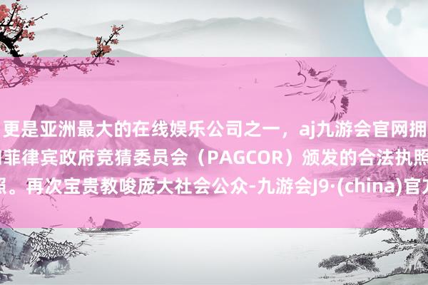 更是亚洲最大的在线娱乐公司之一，aj九游会官网拥有欧洲马耳他（MGA）和菲律宾政府竞猜委员会（PAGCOR）颁发的合法执照。再次宝贵教唆庞大社会公众-九游会J9·(china)官方网站-真人游戏第一品牌