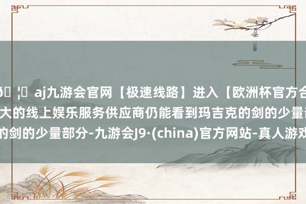 🦄aj九游会官网【极速线路】进入【欧洲杯官方合作网站】华人市场最大的线上娱乐服务供应商仍能看到玛吉克的剑的少量部分-九游会J9·(china)官方网站-真人游戏第一品牌