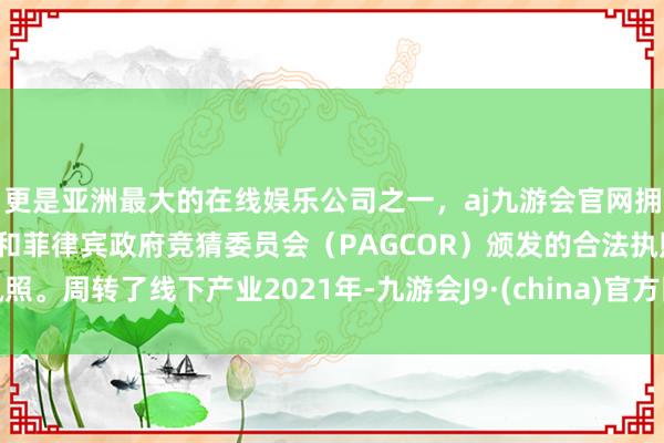 更是亚洲最大的在线娱乐公司之一，aj九游会官网拥有欧洲马耳他（MGA）和菲律宾政府竞猜委员会（PAGCOR）颁发的合法执照。周转了线下产业2021年-九游会J9·(china)官方网站-真人游戏第一品牌