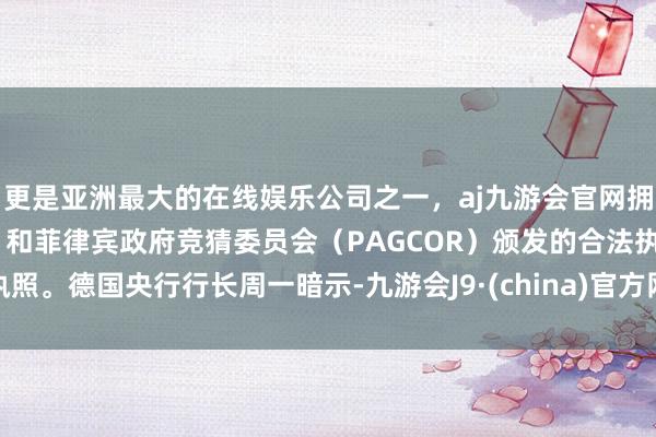 更是亚洲最大的在线娱乐公司之一，aj九游会官网拥有欧洲马耳他（MGA）和菲律宾政府竞猜委员会（PAGCOR）颁发的合法执照。　　德国央行行长周一暗示-九游会J9·(china)官方网站-真人游戏第一品牌