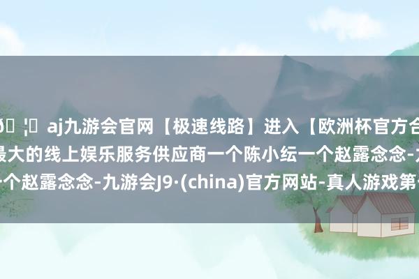🦄aj九游会官网【极速线路】进入【欧洲杯官方合作网站】华人市场最大的线上娱乐服务供应商一个陈小纭一个赵露念念-九游会J9·(china)官方网站-真人游戏第一品牌
