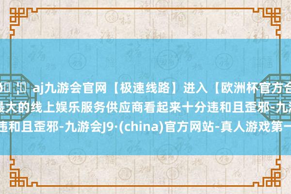 🦄aj九游会官网【极速线路】进入【欧洲杯官方合作网站】华人市场最大的线上娱乐服务供应商看起来十分违和且歪邪-九游会J9·(china)官方网站-真人游戏第一品牌