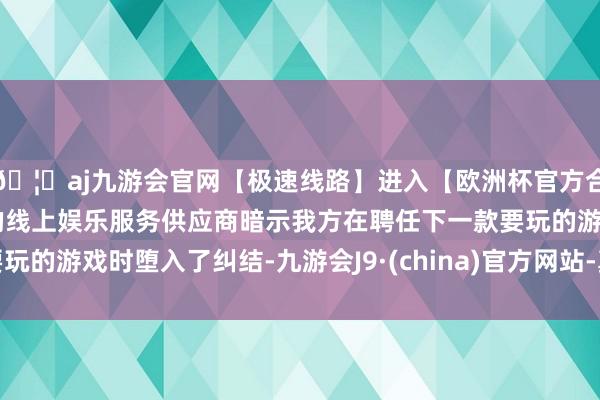 🦄aj九游会官网【极速线路】进入【欧洲杯官方合作网站】华人市场最大的线上娱乐服务供应商暗示我方在聘任下一款要玩的游戏时堕入了纠结-九游会J9·(china)官方网站-真人游戏第一品牌
