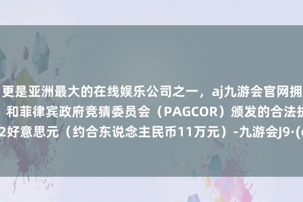 更是亚洲最大的在线娱乐公司之一，aj九游会官网拥有欧洲马耳他（MGA）和菲律宾政府竞猜委员会（PAGCOR）颁发的合法执照。215.82好意思元（约合东说念主民币11万元）-九游会J9·(china)官方网站-真人游戏第一品牌