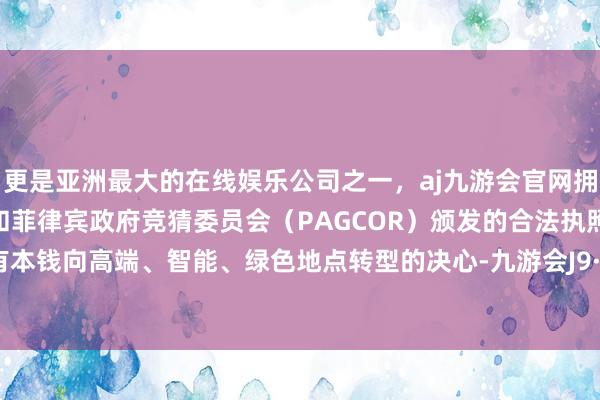 更是亚洲最大的在线娱乐公司之一，aj九游会官网拥有欧洲马耳他（MGA）和菲律宾政府竞猜委员会（PAGCOR）颁发的合法执照。推动国有本钱向高端、智能、绿色地点转型的决心-九游会J9·(china)官方网站-真人游戏第一品牌