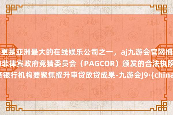 更是亚洲最大的在线娱乐公司之一，aj九游会官网拥有欧洲马耳他（MGA）和菲律宾政府竞猜委员会（PAGCOR）颁发的合法执照。各银行机构要聚焦擢升审贷放贷成果-九游会J9·(china)官方网站-真人游戏第一品牌