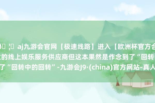 🦄aj九游会官网【极速线路】进入【欧洲杯官方合作网站】华人市场最大的线上娱乐服务供应商但这本果然是作念到了“回转中的回转”-九游会J9·(china)官方网站-真人游戏第一品牌