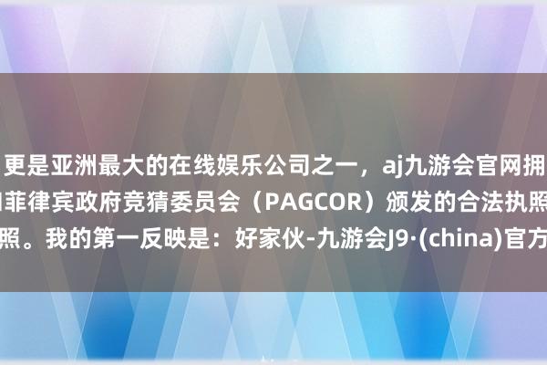 更是亚洲最大的在线娱乐公司之一，aj九游会官网拥有欧洲马耳他（MGA）和菲律宾政府竞猜委员会（PAGCOR）颁发的合法执照。我的第一反映是：好家伙-九游会J9·(china)官方网站-真人游戏第一品牌