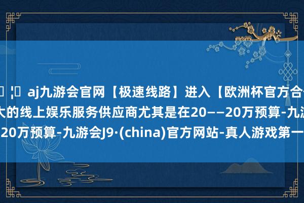 🦄aj九游会官网【极速线路】进入【欧洲杯官方合作网站】华人市场最大的线上娱乐服务供应商尤其是在20——20万预算-九游会J9·(china)官方网站-真人游戏第一品牌