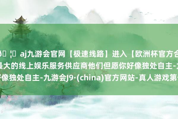 🦄aj九游会官网【极速线路】进入【欧洲杯官方合作网站】华人市场最大的线上娱乐服务供应商他们但愿你好像独处自主-九游会J9·(china)官方网站-真人游戏第一品牌