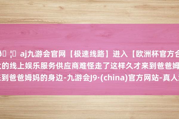 🦄aj九游会官网【极速线路】进入【欧洲杯官方合作网站】华人市场最大的线上娱乐服务供应商难怪走了这样久才来到爸爸姆妈的身边-九游会J9·(china)官方网站-真人游戏第一品牌