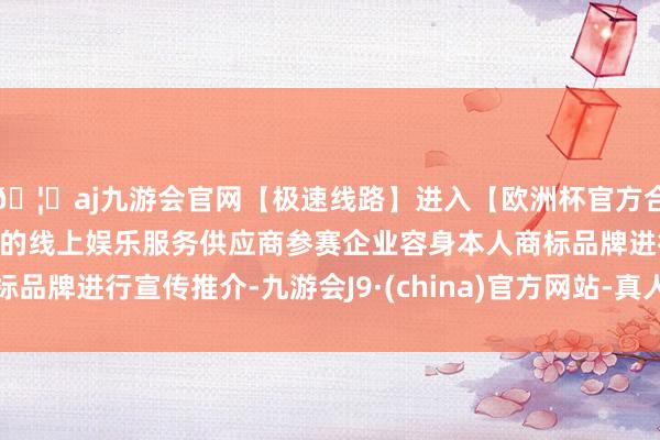 🦄aj九游会官网【极速线路】进入【欧洲杯官方合作网站】华人市场最大的线上娱乐服务供应商参赛企业容身本人商标品牌进行宣传推介-九游会J9·(china)官方网站-真人游戏第一品牌