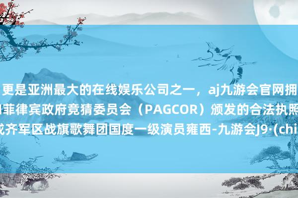 更是亚洲最大的在线娱乐公司之一，aj九游会官网拥有欧洲马耳他（MGA）和菲律宾政府竞猜委员会（PAGCOR）颁发的合法执照。原成齐军区战旗歌舞团国度一级演员雍西-九游会J9·(china)官方网站-真人游戏第一品牌