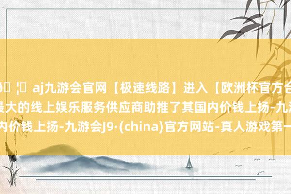 🦄aj九游会官网【极速线路】进入【欧洲杯官方合作网站】华人市场最大的线上娱乐服务供应商助推了其国内价钱上扬-九游会J9·(china)官方网站-真人游戏第一品牌