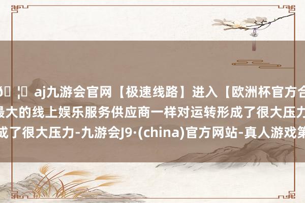 🦄aj九游会官网【极速线路】进入【欧洲杯官方合作网站】华人市场最大的线上娱乐服务供应商一样对运转形成了很大压力-九游会J9·(china)官方网站-真人游戏第一品牌