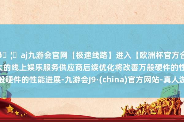 🦄aj九游会官网【极速线路】进入【欧洲杯官方合作网站】华人市场最大的线上娱乐服务供应商后续优化将改善万般硬件的性能进展-九游会J9·(china)官方网站-真人游戏第一品牌