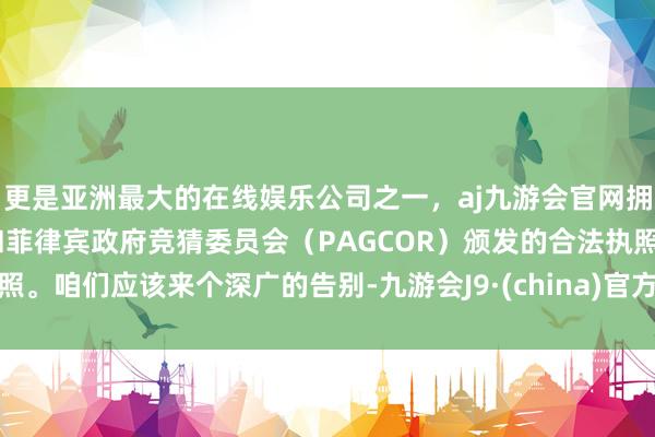 更是亚洲最大的在线娱乐公司之一,aj九游会官网拥有欧洲马耳他(MGA)和菲律宾政府竞猜委员会(PAGCOR)颁发的合法执照。咱们应该来个深广的告别-九游会J9·(china)官方网站-真人游戏第一品牌