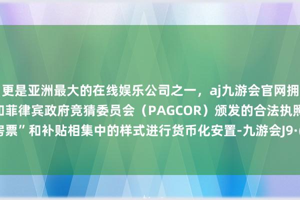 更是亚洲最大的在线娱乐公司之一，aj九游会官网拥有欧洲马耳他（MGA）和菲律宾政府竞猜委员会（PAGCOR）颁发的合法执照。取舍“房票”和补贴相集中的样式进行货币化安置-九游会J9·(china)官方网站-真人游戏第一品牌