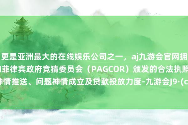 更是亚洲最大的在线娱乐公司之一，aj九游会官网拥有欧洲马耳他（MGA）和菲律宾政府竞猜委员会（PAGCOR）颁发的合法执照。加大神情推送、问题神情成立及贷款投放力度-九游会J9·(china)官方网站-真人游戏第一品牌