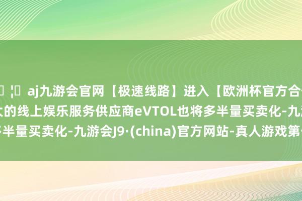 🦄aj九游会官网【极速线路】进入【欧洲杯官方合作网站】华人市场最大的线上娱乐服务供应商eVTOL也将多半量买卖化-九游会J9·(china)官方网站-真人游戏第一品牌