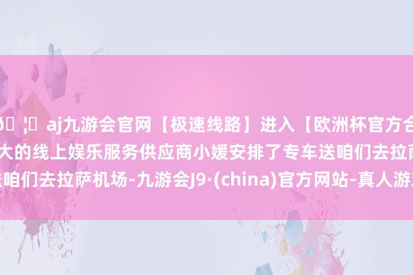 🦄aj九游会官网【极速线路】进入【欧洲杯官方合作网站】华人市场最大的线上娱乐服务供应商小媛安排了专车送咱们去拉萨机场-九游会J9·(china)官方网站-真人游戏第一品牌