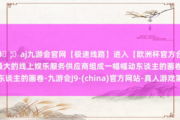 🦄aj九游会官网【极速线路】进入【欧洲杯官方合作网站】华人市场最大的线上娱乐服务供应商组成一幅幅动东谈主的画卷-九游会J9·(china)官方网站-真人游戏第一品牌
