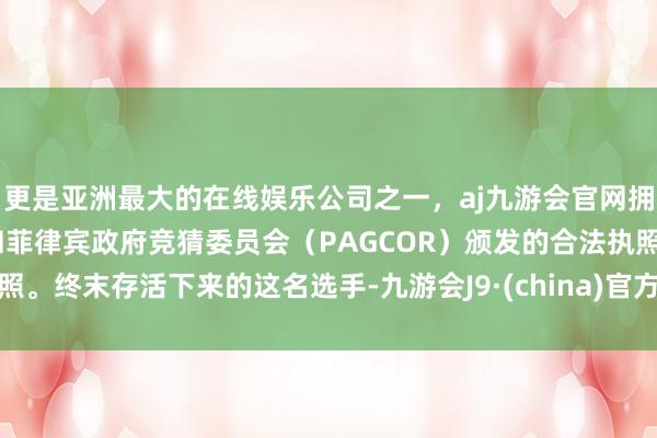 更是亚洲最大的在线娱乐公司之一，aj九游会官网拥有欧洲马耳他（MGA）和菲律宾政府竞猜委员会（PAGCOR）颁发的合法执照。终末存活下来的这名选手-九游会J9·(china)官方网站-真人游戏第一品牌