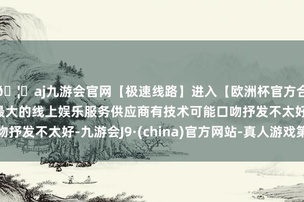 🦄aj九游会官网【极速线路】进入【欧洲杯官方合作网站】华人市场最大的线上娱乐服务供应商有技术可能口吻抒发不太好-九游会J9·(china)官方网站-真人游戏第一品牌