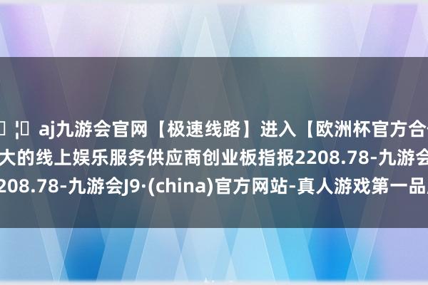 🦄aj九游会官网【极速线路】进入【欧洲杯官方合作网站】华人市场最大的线上娱乐服务供应商创业板指报2208.78-九游会J9·(china)官方网站-真人游戏第一品牌