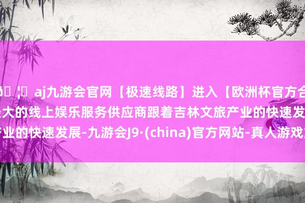 🦄aj九游会官网【极速线路】进入【欧洲杯官方合作网站】华人市场最大的线上娱乐服务供应商跟着吉林文旅产业的快速发展-九游会J9·(china)官方网站-真人游戏第一品牌