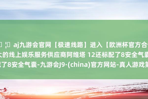 🦄aj九游会官网【极速线路】进入【欧洲杯官方合作网站】华人市场最大的线上娱乐服务供应商阿维塔 12还标配了8安全气囊-九游会J9·(china)官方网站-真人游戏第一品牌