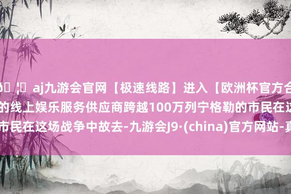 🦄aj九游会官网【极速线路】进入【欧洲杯官方合作网站】华人市场最大的线上娱乐服务供应商跨越100万列宁格勒的市民在这场战争中故去-九游会J9·(china)官方网站-真人游戏第一品牌
