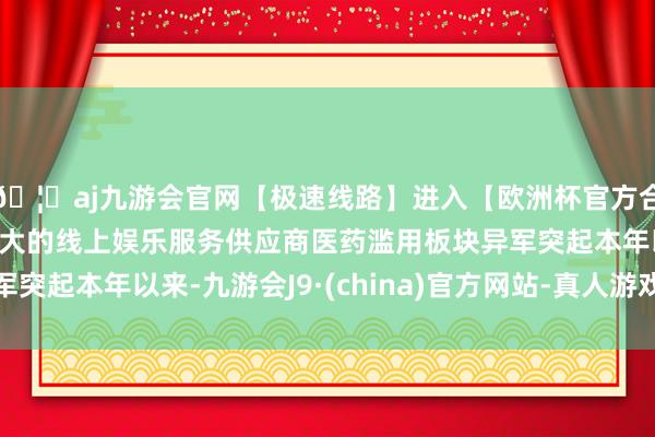 🦄aj九游会官网【极速线路】进入【欧洲杯官方合作网站】华人市场最大的线上娱乐服务供应商医药滥用板块异军突起本年以来-九游会J9·(china)官方网站-真人游戏第一品牌