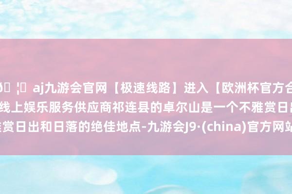 🦄aj九游会官网【极速线路】进入【欧洲杯官方合作网站】华人市场最大的线上娱乐服务供应商祁连县的卓尔山是一个不雅赏日出和日落的绝佳地点-九游会J9·(china)官方网站-真人游戏第一品牌