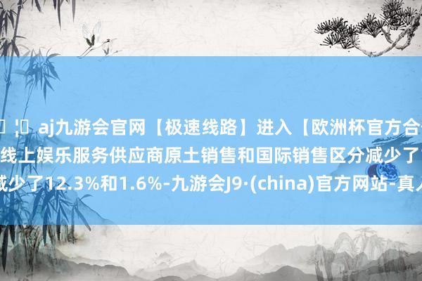 🦄aj九游会官网【极速线路】进入【欧洲杯官方合作网站】华人市场最大的线上娱乐服务供应商原土销售和国际销售区分减少了12.3%和1.6%-九游会J9·(china)官方网站-真人游戏第一品牌