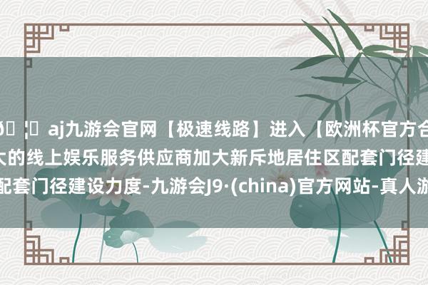 🦄aj九游会官网【极速线路】进入【欧洲杯官方合作网站】华人市场最大的线上娱乐服务供应商加大新斥地居住区配套门径建设力度-九游会J9·(china)官方网站-真人游戏第一品牌