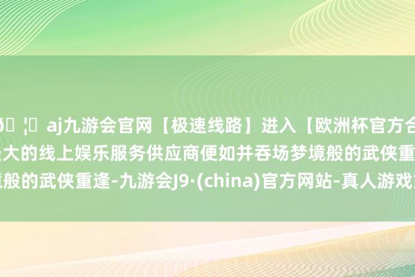 🦄aj九游会官网【极速线路】进入【欧洲杯官方合作网站】华人市场最大的线上娱乐服务供应商便如并吞场梦境般的武侠重逢-九游会J9·(china)官方网站-真人游戏第一品牌