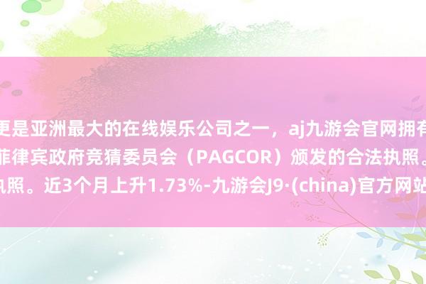 更是亚洲最大的在线娱乐公司之一，aj九游会官网拥有欧洲马耳他（MGA）和菲律宾政府竞猜委员会（PAGCOR）颁发的合法执照。近3个月上升1.73%-九游会J9·(china)官方网站-真人游戏第一品牌