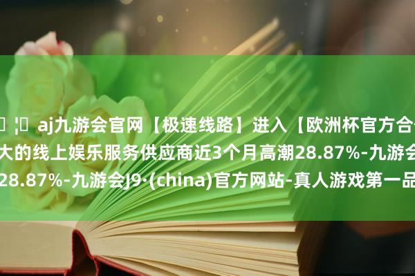 🦄aj九游会官网【极速线路】进入【欧洲杯官方合作网站】华人市场最大的线上娱乐服务供应商近3个月高潮28.87%-九游会J9·(china)官方网站-真人游戏第一品牌