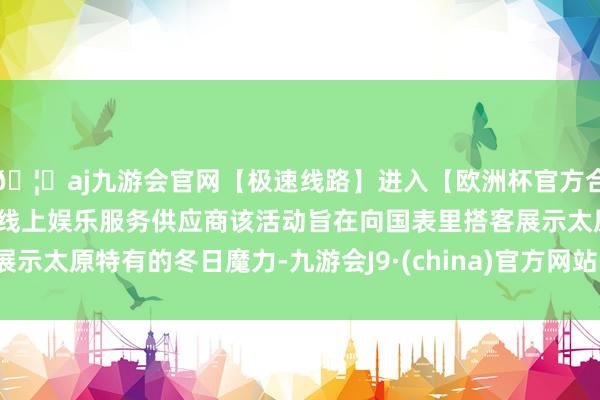 🦄aj九游会官网【极速线路】进入【欧洲杯官方合作网站】华人市场最大的线上娱乐服务供应商该活动旨在向国表里搭客展示太原特有的冬日魔力-九游会J9·(china)官方网站-真人游戏第一品牌
