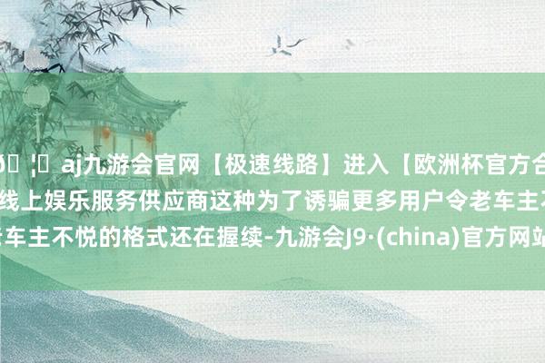 🦄aj九游会官网【极速线路】进入【欧洲杯官方合作网站】华人市场最大的线上娱乐服务供应商这种为了诱骗更多用户令老车主不悦的格式还在握续-九游会J9·(china)官方网站-真人游戏第一品牌