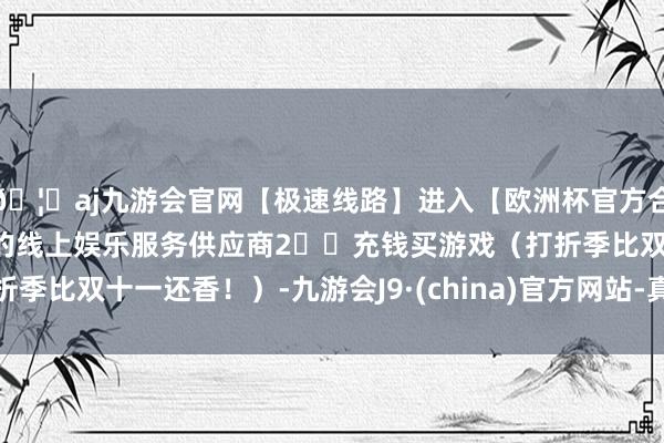 🦄aj九游会官网【极速线路】进入【欧洲杯官方合作网站】华人市场最大的线上娱乐服务供应商2️⃣充钱买游戏（打折季比双十一还香！）-九游会J9·(china)官方网站-真人游戏第一品牌