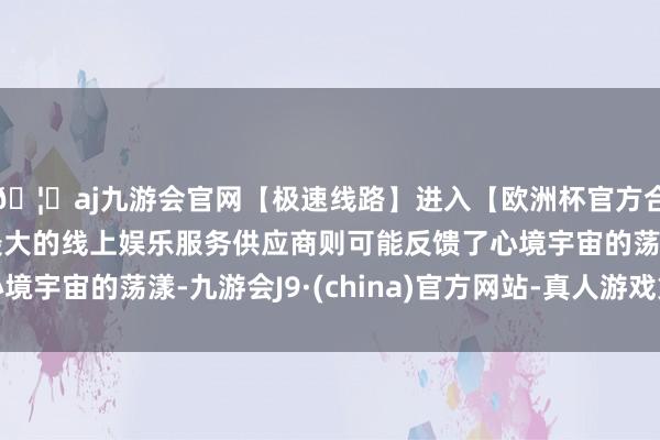 🦄aj九游会官网【极速线路】进入【欧洲杯官方合作网站】华人市场最大的线上娱乐服务供应商则可能反馈了心境宇宙的荡漾-九游会J9·(china)官方网站-真人游戏第一品牌