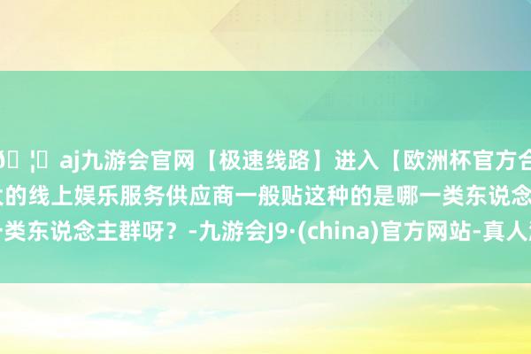 🦄aj九游会官网【极速线路】进入【欧洲杯官方合作网站】华人市场最大的线上娱乐服务供应商一般贴这种的是哪一类东说念主群呀？-九游会J9·(china)官方网站-真人游戏第一品牌