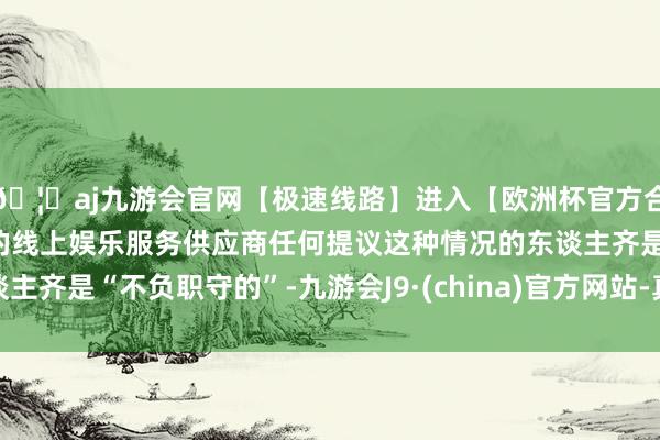 🦄aj九游会官网【极速线路】进入【欧洲杯官方合作网站】华人市场最大的线上娱乐服务供应商任何提议这种情况的东谈主齐是“不负职守的”-九游会J9·(china)官方网站-真人游戏第一品牌
