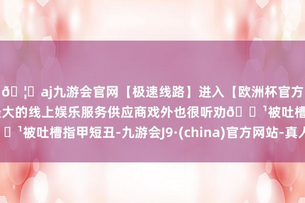 🦄aj九游会官网【极速线路】进入【欧洲杯官方合作网站】华人市场最大的线上娱乐服务供应商戏外也很听劝🔹被吐槽指甲短丑-九游会J9·(china)官方网站-真人游戏第一品牌