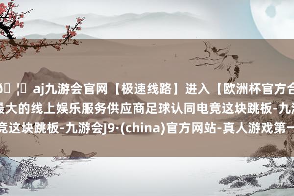 🦄aj九游会官网【极速线路】进入【欧洲杯官方合作网站】华人市场最大的线上娱乐服务供应商足球认同电竞这块跳板-九游会J9·(china)官方网站-真人游戏第一品牌